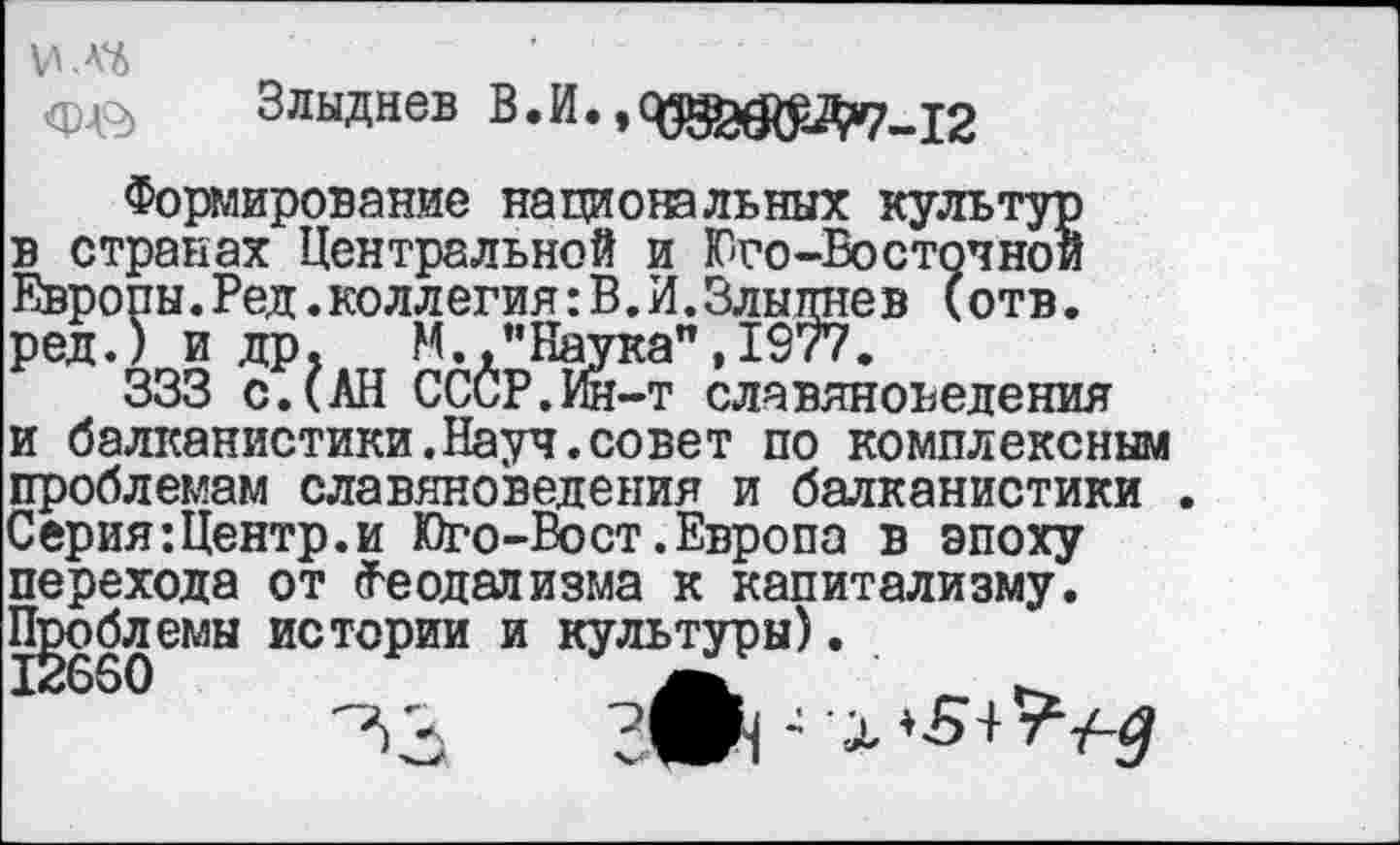 ﻿ИЛ6
Злыднев В.И.,
Формирование национальных культур в странах Центральной и Юго-Восточной Европы.Ред.коллегия:В.И.Злыднев (отв. ред.) и др, М.,мНаука”,1977.
333 с.(АН СССР.Ии-т славяноведения и балканистики.Науч.совет по комплексным проблемам славяноведения и балканистики . Серия:Центр.и Юго-Вост.Европа в эпоху перехода от Феодализма к капитализму. Проблемы истории и культуры).